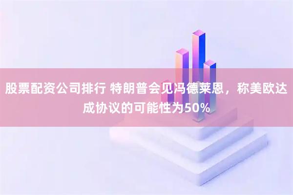 股票配資公司排行 特朗普會見馮德萊恩，稱美歐達成協(xié)議的可能性為50%
