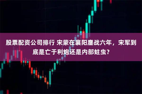 股票配資公司排行 宋蒙在襄陽(yáng)鏖戰(zhàn)六年，宋軍到底是亡于利炮還是內(nèi)部蛀蟲？