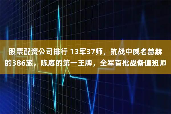 股票配資公司排行 13軍37師，抗戰(zhàn)中威名赫赫的386旅，陳賡的第一王牌，全軍首批戰(zhàn)備值班師