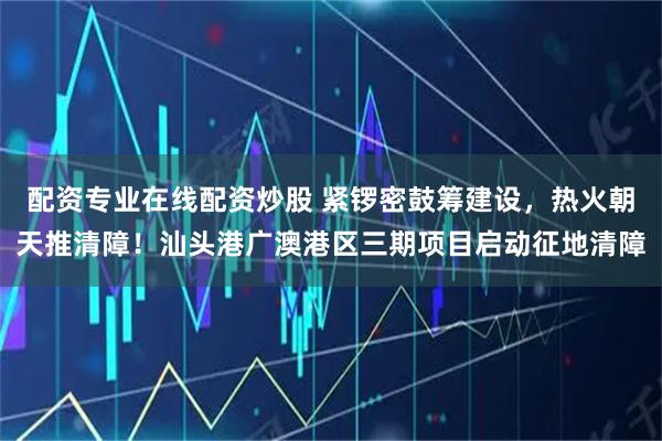 配資專業(yè)在線配資炒股 緊鑼密鼓籌建設，熱火朝天推清障！汕頭港廣澳港區(qū)三期項目啟動征地清障
