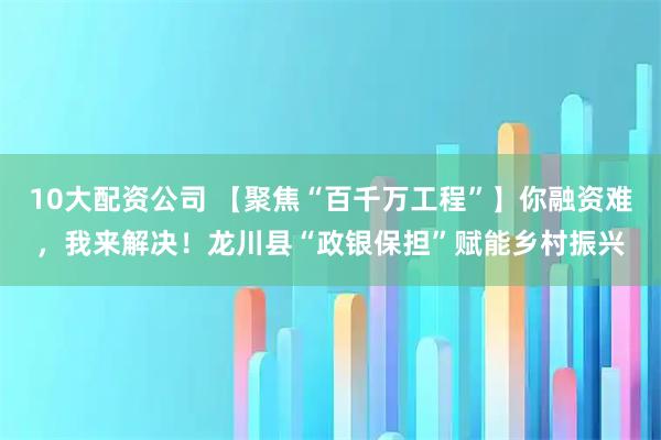 10大配資公司 【聚焦“百千萬工程”】你融資難，我來解決！龍川縣“政銀保擔”賦能鄉(xiāng)村振興