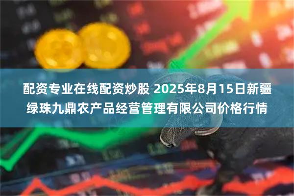 配資專業(yè)在線配資炒股 2025年8月15日新疆綠珠九鼎農產品經營管理有限公司價格行情