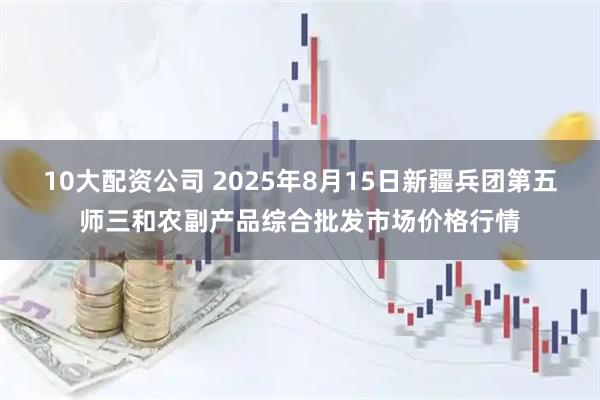 10大配資公司 2025年8月15日新疆兵團第五師三和農副產品綜合批發(fā)市場價格行情