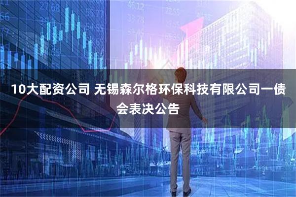 10大配資公司 無(wú)錫森爾格環(huán)保科技有限公司一債會(huì)表決公告